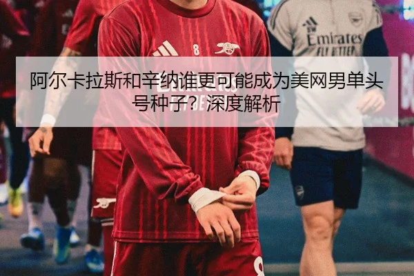 阿尔卡拉斯和辛纳谁更可能成为美网男单头号种子？深度解析